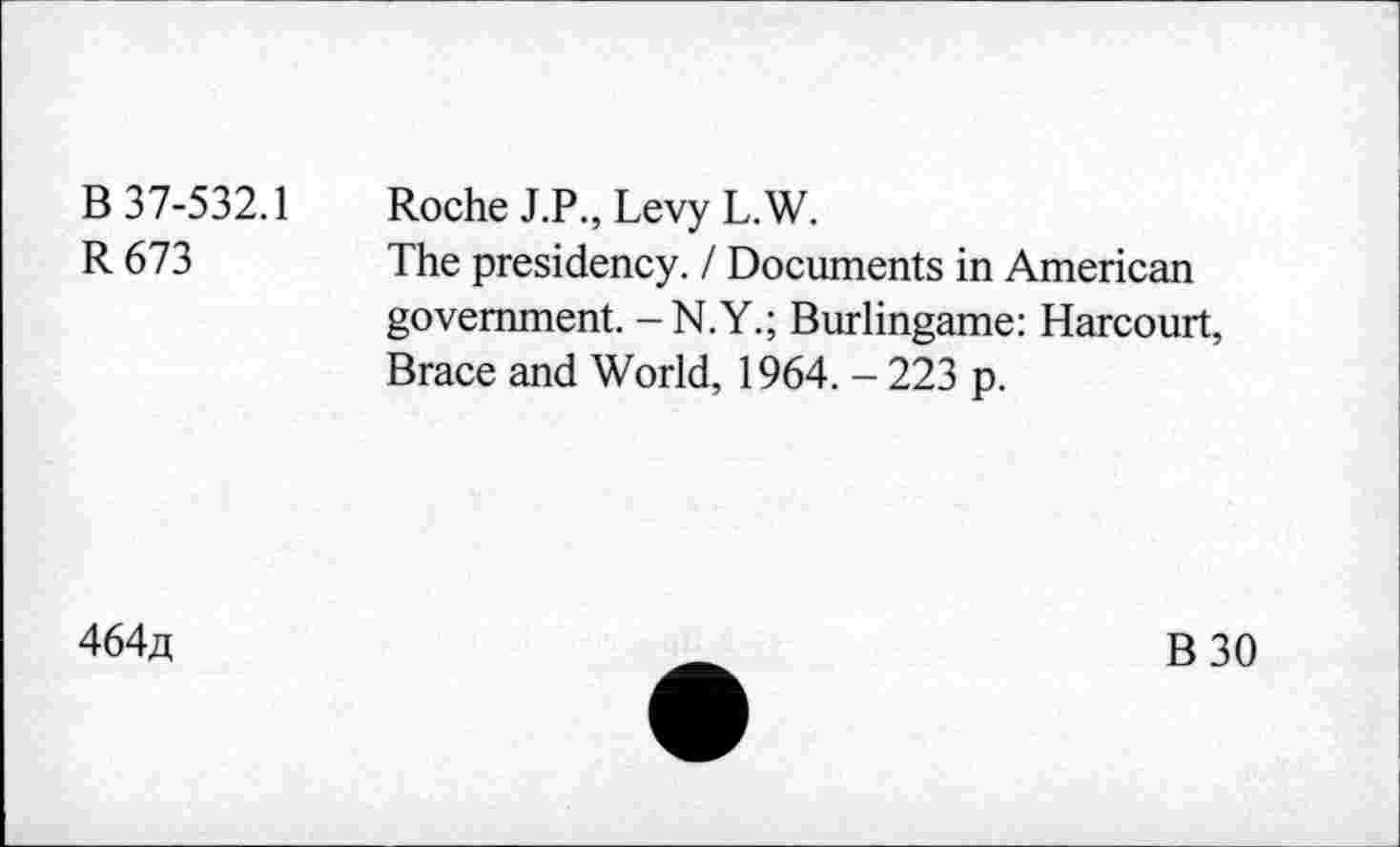 ﻿B 37-532.1
R673
Roche J.P., Levy L.W.
The presidency. / Documents in American government. - N.Y.; Burlingame: Harcourt, Brace and World, 1964. - 223 p.
464a
B30